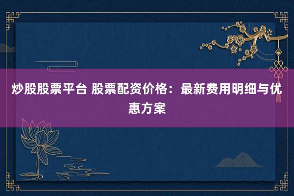 炒股股票平台 股票配资价格：最新费用明细与优惠方案