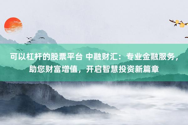 可以杠杆的股票平台 中融财汇：专业金融服务，助您财富增值，开启智慧投资新篇章