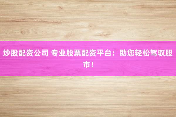 炒股配资公司 专业股票配资平台：助您轻松驾驭股市！