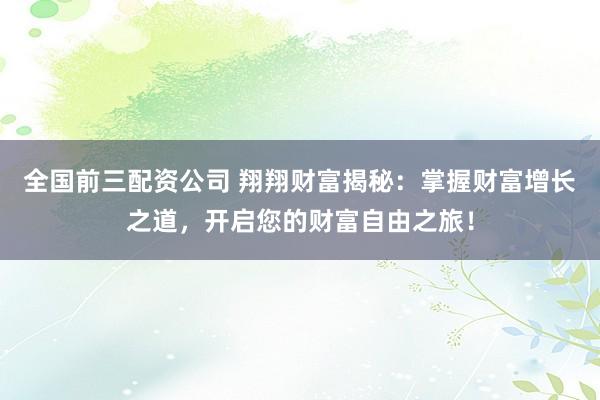 全国前三配资公司 翔翔财富揭秘：掌握财富增长之道，开启您的财富自由之旅！