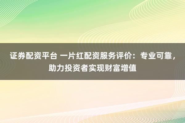 证券配资平台 一片红配资服务评价：专业可靠，助力投资者实现财富增值