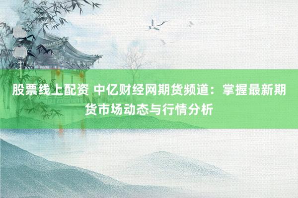 股票线上配资 中亿财经网期货频道：掌握最新期货市场动态与行情分析