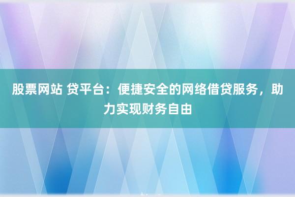 股票网站 贷平台：便捷安全的网络借贷服务，助力实现财务自由