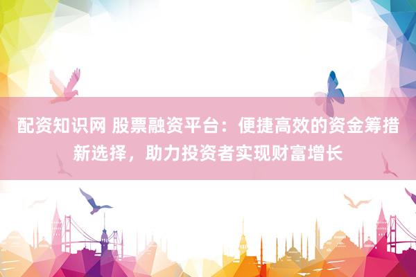 配资知识网 股票融资平台：便捷高效的资金筹措新选择，助力投资者实现财富增长