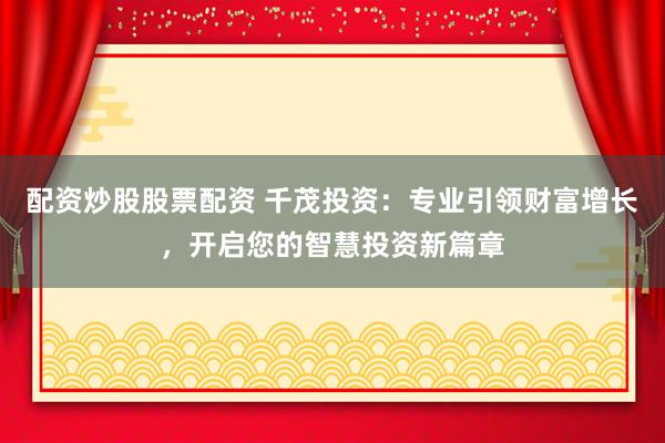 配资炒股股票配资 千茂投资：专业引领财富增长，开启您的智慧投资新篇章