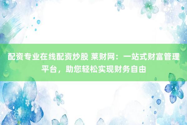 配资专业在线配资炒股 莱财网：一站式财富管理平台，助您轻松实现财务自由
