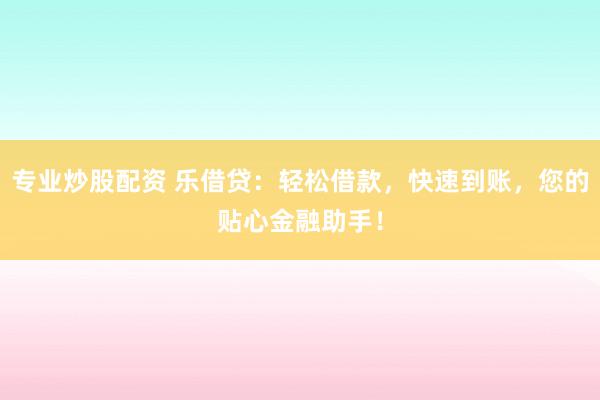 专业炒股配资 乐借贷：轻松借款，快速到账，您的贴心金融助手！