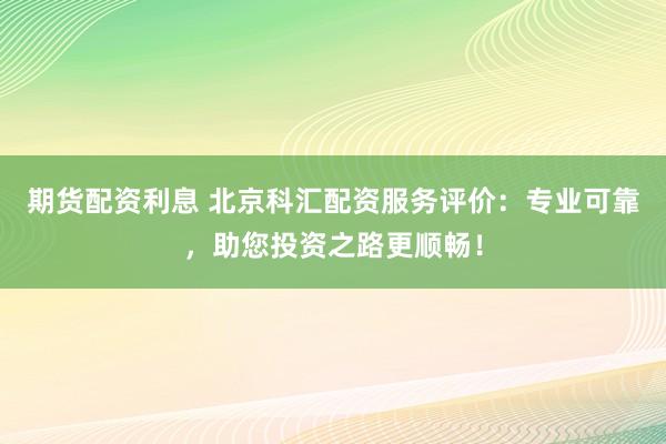 期货配资利息 北京科汇配资服务评价：专业可靠，助您投资之路更顺畅！