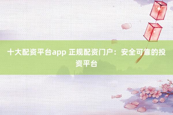 十大配资平台app 正规配资门户：安全可靠的投资平台