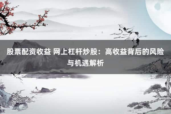 股票配资收益 网上杠杆炒股：高收益背后的风险与机遇解析