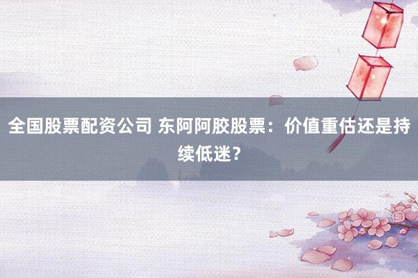 全国股票配资公司 东阿阿胶股票：价值重估还是持续低迷？