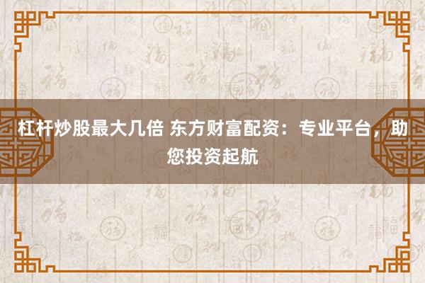 杠杆炒股最大几倍 东方财富配资：专业平台，助您投资起航