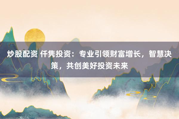 炒股配资 仟隽投资：专业引领财富增长，智慧决策，共创美好投资未来