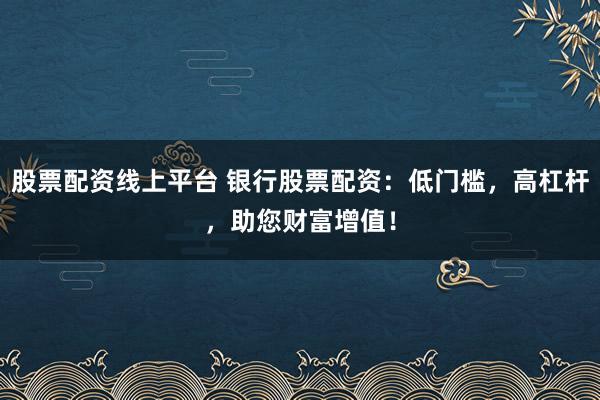 股票配资线上平台 银行股票配资：低门槛，高杠杆，助您财富增值！