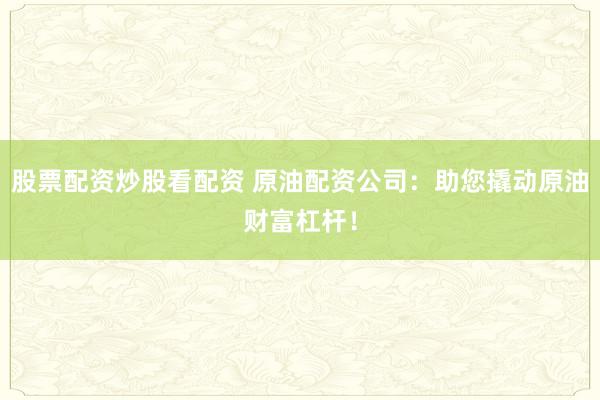 股票配资炒股看配资 原油配资公司：助您撬动原油财富杠杆！