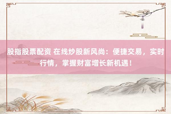 股指股票配资 在线炒股新风尚：便捷交易，实时行情，掌握财富增长新机遇！