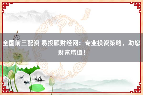 全国前三配资 易投顾财经网：专业投资策略，助您财富增值！