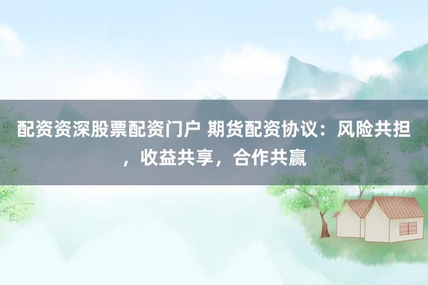 配资资深股票配资门户 期货配资协议：风险共担，收益共享，合作共赢