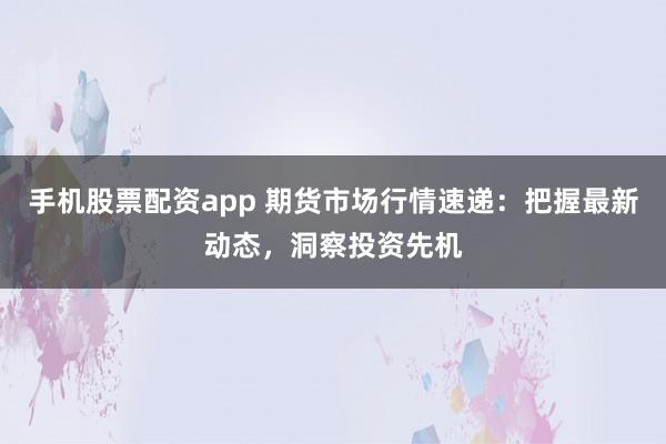 手机股票配资app 期货市场行情速递：把握最新动态，洞察投资先机