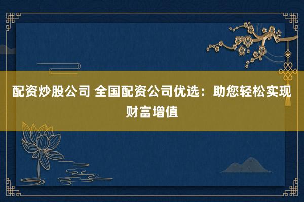 配资炒股公司 全国配资公司优选：助您轻松实现财富增值