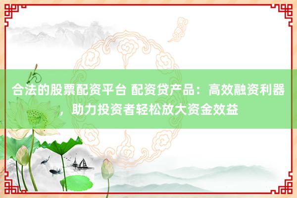 合法的股票配资平台 配资贷产品：高效融资利器，助力投资者轻松放大资金效益