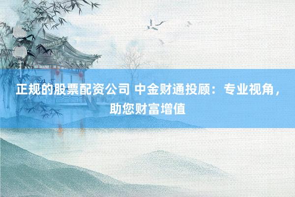正规的股票配资公司 中金财通投顾：专业视角，助您财富增值