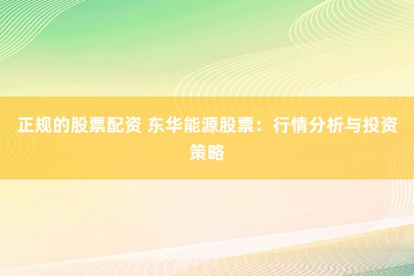 正规的股票配资 东华能源股票：行情分析与投资策略
