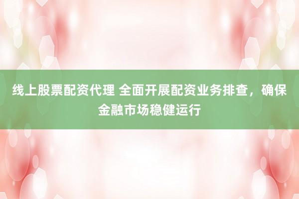 线上股票配资代理 全面开展配资业务排查，确保金融市场稳健运行