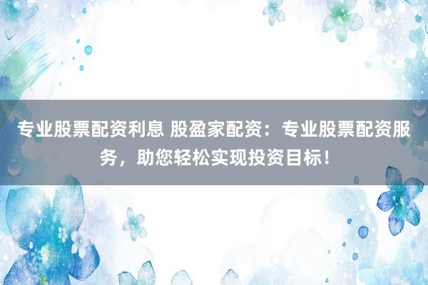 专业股票配资利息 股盈家配资：专业股票配资服务，助您轻松实现投资目标！