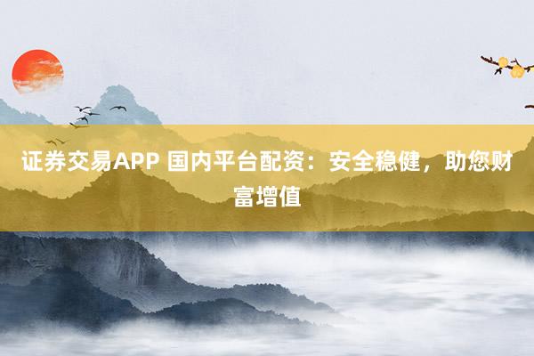 证券交易APP 国内平台配资：安全稳健，助您财富增值