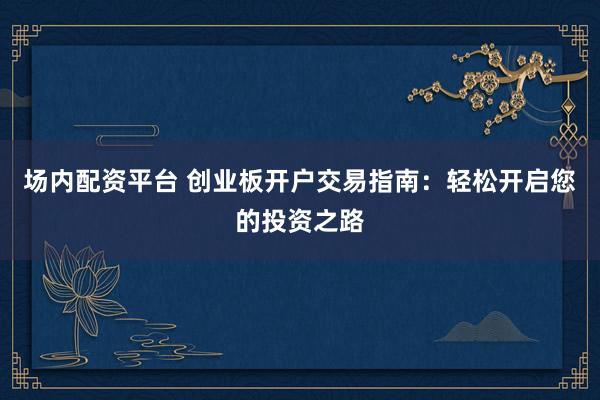 场内配资平台 创业板开户交易指南：轻松开启您的投资之路