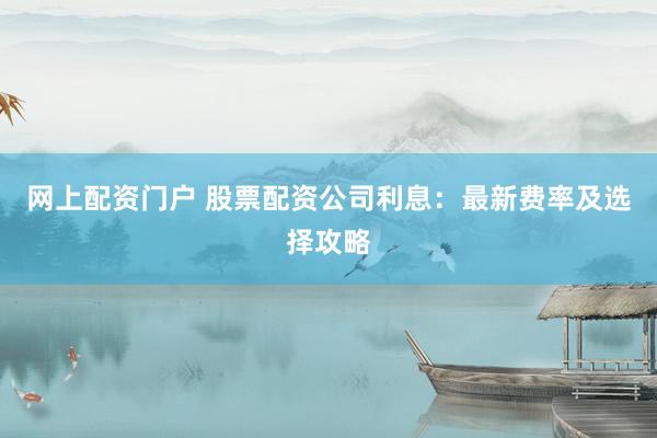 网上配资门户 股票配资公司利息：最新费率及选择攻略