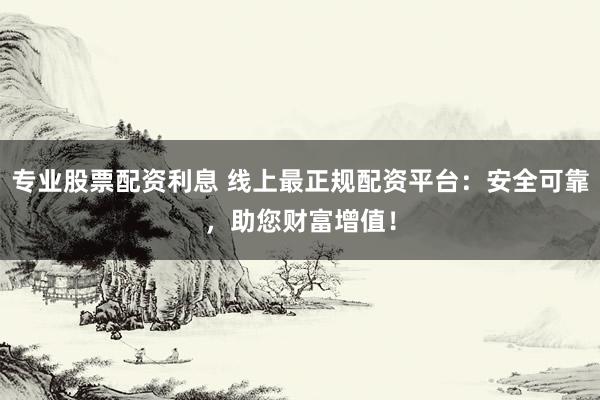专业股票配资利息 线上最正规配资平台：安全可靠，助您财富增值！