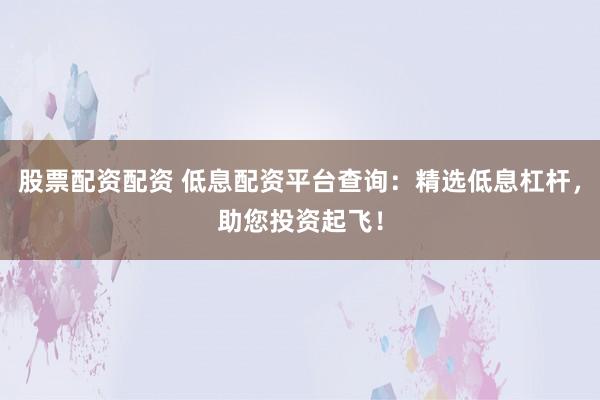 股票配资配资 低息配资平台查询：精选低息杠杆，助您投资起飞！