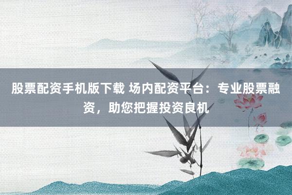 股票配资手机版下载 场内配资平台：专业股票融资，助您把握投资良机