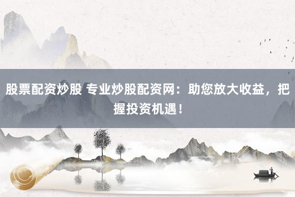 股票配资炒股 专业炒股配资网：助您放大收益，把握投资机遇！