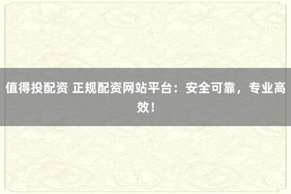 值得投配资 正规配资网站平台：安全可靠，专业高效！