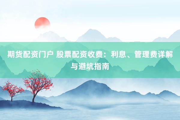 期货配资门户 股票配资收费：利息、管理费详解与避坑指南