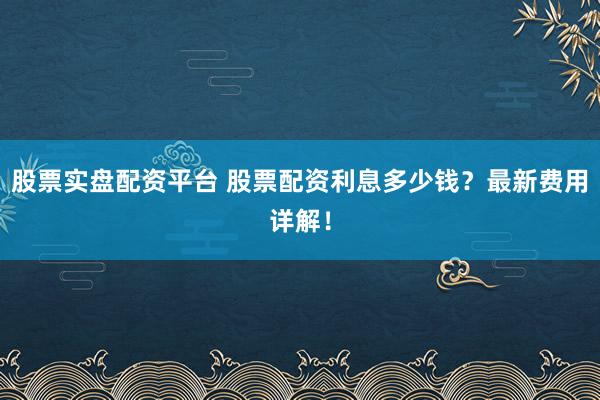 股票实盘配资平台 股票配资利息多少钱？最新费用详解！
