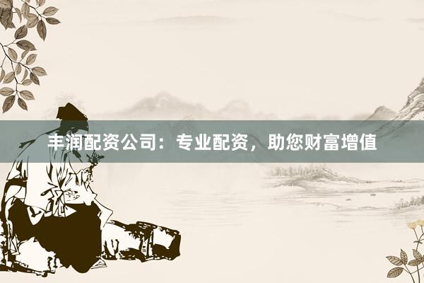丰润配资公司：专业配资，助您财富增值
