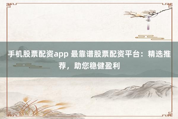 手机股票配资app 最靠谱股票配资平台：精选推荐，助您稳健盈利