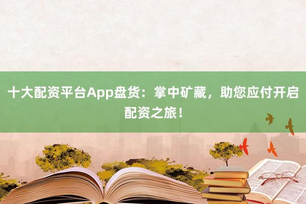 十大配资平台App盘货：掌中矿藏，助您应付开启配资之旅！
