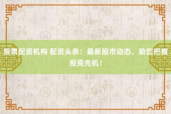 股票配资机构 配资头条：最新股市动态，助您把握投资先机！