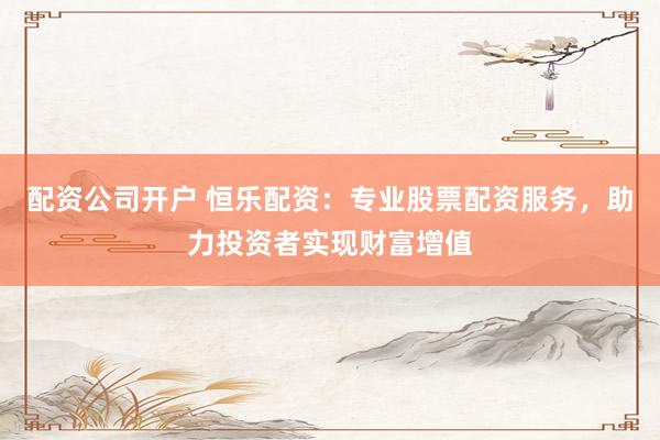 配资公司开户 恒乐配资：专业股票配资服务，助力投资者实现财富增值