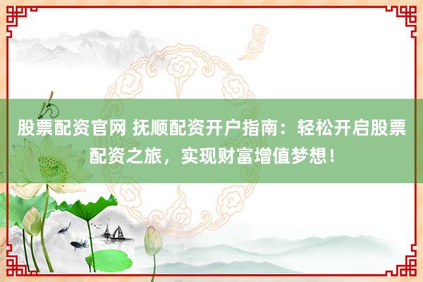 股票配资官网 抚顺配资开户指南：轻松开启股票配资之旅，实现财富增值梦想！