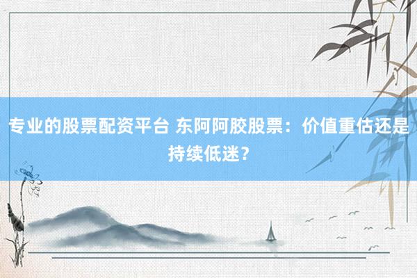 专业的股票配资平台 东阿阿胶股票：价值重估还是持续低迷？