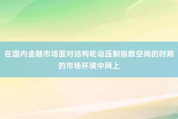 在国内金融市场面对结构轮动压制指数空间的时期的市场环境中网上