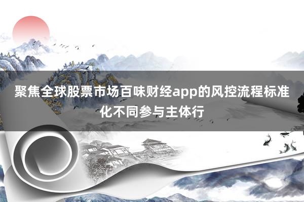聚焦全球股票市场百味财经app的风控流程标准化不同参与主体行