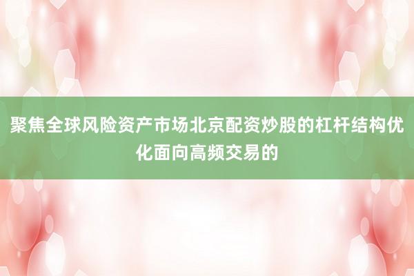聚焦全球风险资产市场北京配资炒股的杠杆结构优化面向高频交易的