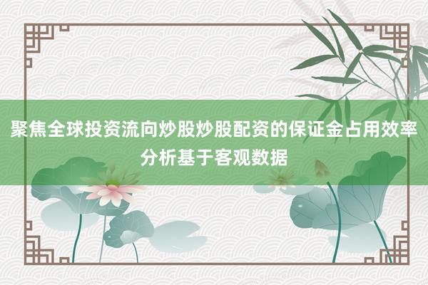 聚焦全球投资流向炒股炒股配资的保证金占用效率分析基于客观数据